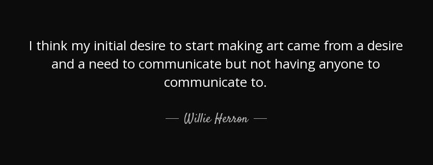 quote i think my initial desire to start making art came from a desire and a need to communicate willie herron Quotes