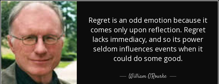 quote regret is an odd emotion because it comes only upon reflection regret lacks immediacy william o rourke Quotes