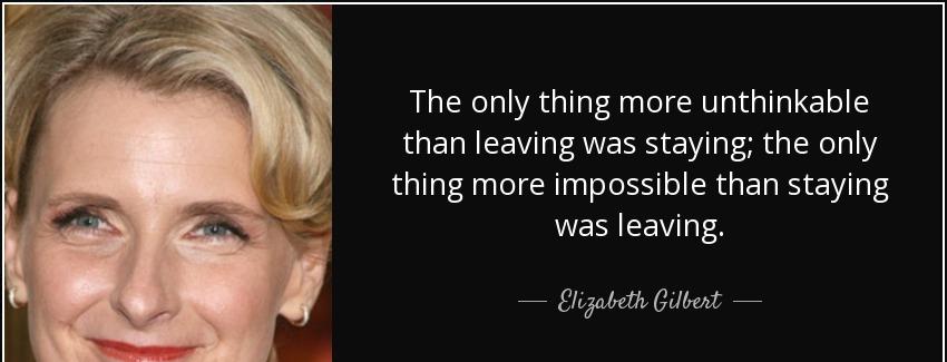quote the only thing more unthinkable than leaving was staying the only thing more impossible elizabeth gilbert Quotes