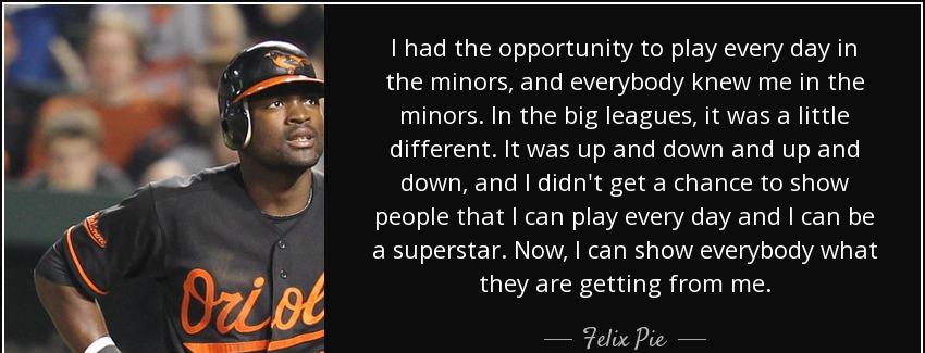 quote i had the opportunity to play every day in the minors and everybody knew me in the minors felix pie Quotes