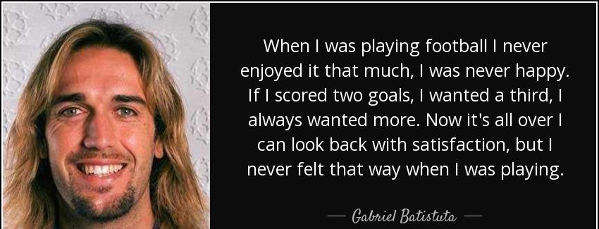 quote when i was playing football i never enjoyed it that much i was never happy if i scored gabriel batistuta Quotes