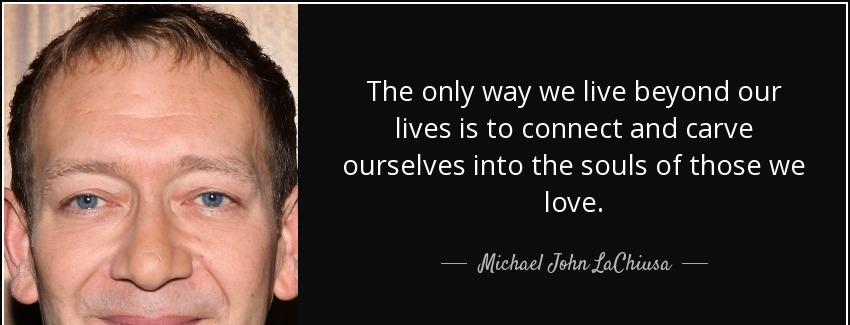 quote the only way we live beyond our lives is to connect and carve ourselves into the souls michael john lachiusa Quotes