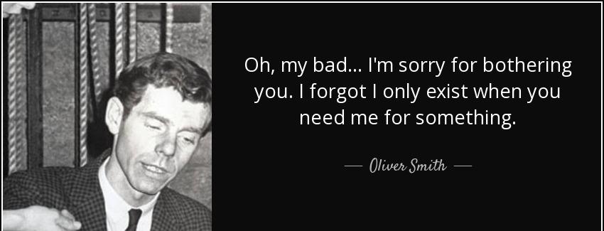 quote oh my bad i m sorry for bothering you i forgot i only exist when you need me for something oliver smith Quotes
