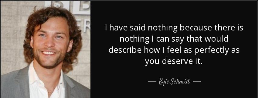 quote i have said nothing because there is nothing i can say that would describe how i feel kyle schmid Quotes