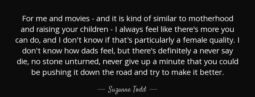 quote for me and movies and it is kind of similar to motherhood and raising your children suzanne todd Quotes