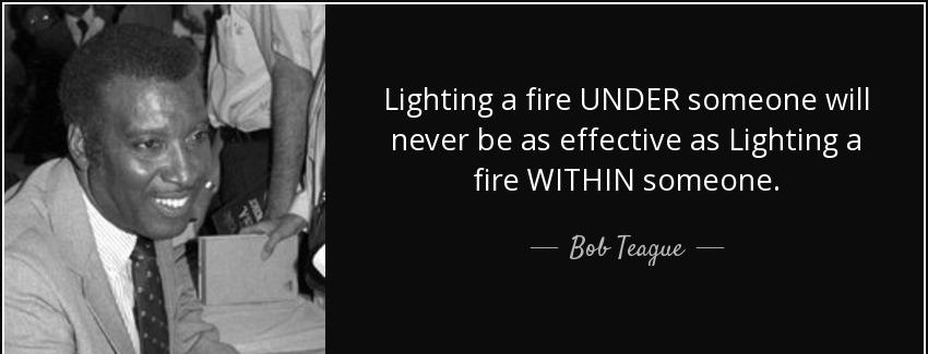 quote lighting a fire under someone will never be as effective as lighting a fire within someone bob teague Quotes
