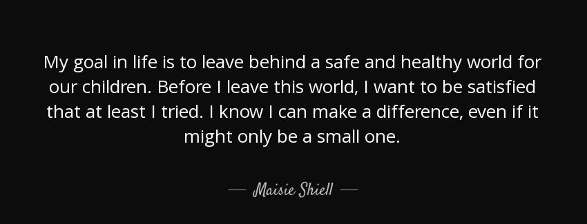quote my goal in life is to leave behind a safe and healthy world for our children before maisie shiell Quotes