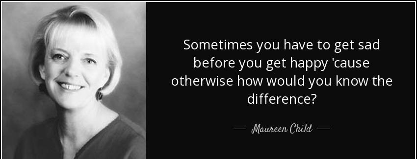 quote sometimes you have to get sad before you get happy cause otherwise how would you know maureen child Quotes