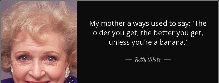 quote my mother always used to say the older you get the better you get unless you re a banana betty white Quotes