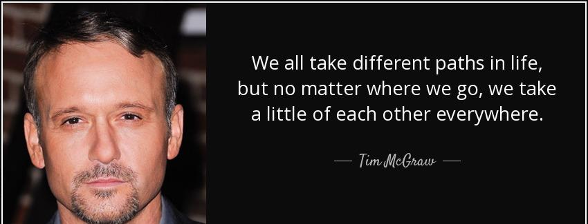 quote we all take different paths in life but no matter where we go we take a little of each tim mcgraw Quotes