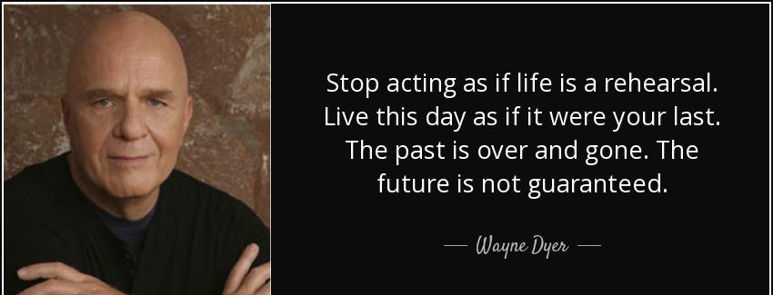quote stop acting as if life is a rehearsal live this day as if it were your last the past wayne dyer Quotes