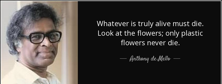 quote whatever is truly alive must die look at the flowers only plastic flowers never die anthony de mello Quotes