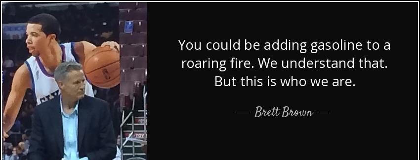 quote you could be adding gasoline to a roaring fire we understand that but this is who we brett brown Quotes