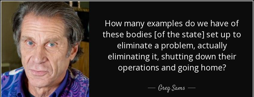 quote how many examples do we have of these bodies of the state set up to eliminate a problem greg sams Quotes