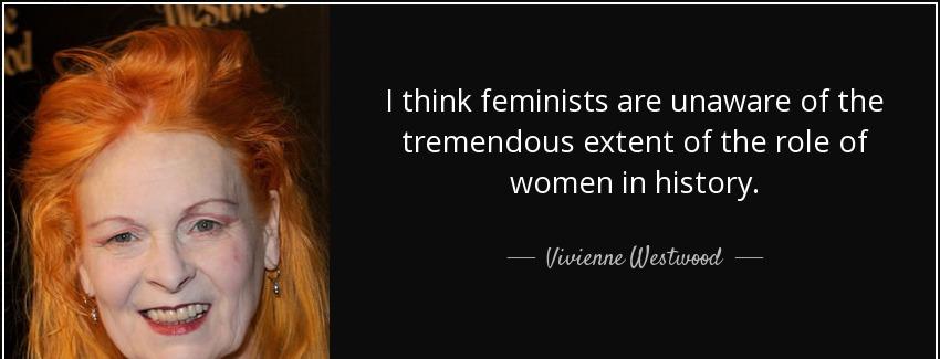 quote i think feminists are unaware of the tremendous extent of the role of women in history vivienne westwood Quotes