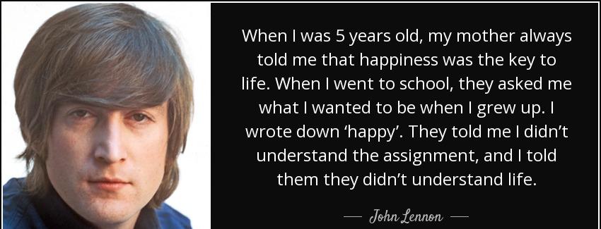 quote when i was 5 years old my mother always told me that happiness was the key to life when john lennon Quotes