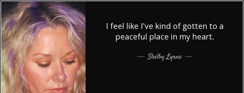 quote i feel like i ve kind of gotten to a peaceful place in my heart shelby lynne Quotes