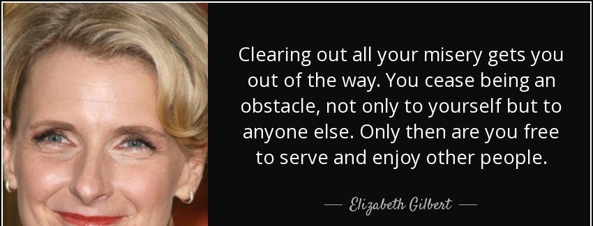 quote clearing out all your misery gets you out of the way you cease being an obstacle not elizabeth gilbert Quotes