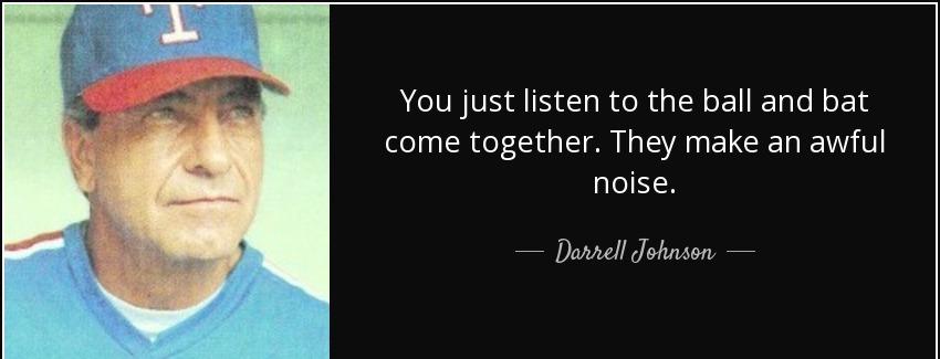 quote you just listen to the ball and bat come together they make an awful noise darrell johnson Quotes
