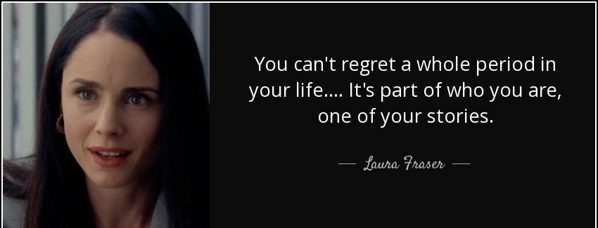 quote you can t regret a whole period in your life it s part of who you are one of your stories laura fraser Quotes