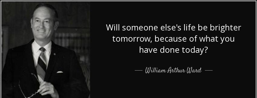 quote will someone else s life be brighter tomorrow because of what you have done today william arthur ward Quotes