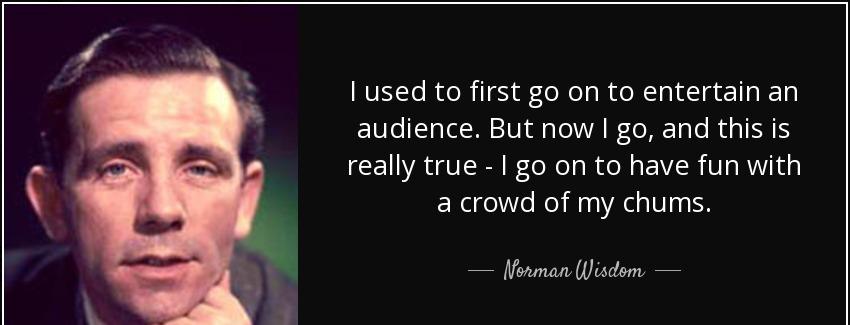 quote i used to first go on to entertain an audience but now i go and this is really true norman wisdom Quotes